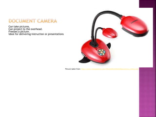 Can take pictures.
Can project to the overhead.
Freezes a picture.
Ideal for delivering instruction or presentations.
Picture taken from: http://www.visualedtech.com/What%20is%20a%20document_camera.htm
 