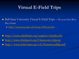 Virtual E-Field Trips
 Ball State University Virtual E-Field Trips – No cost thru Best
Buy Grant
 http://www.bsu.edu/eft/home/00front.htm -
 http://www.efieldtrips.org/support/whatIs.cfm
 http://www.thinkport.org/Classroom/trips.tp
 http://www.field-trips.org/vft/PermissionSlip.pdf
 