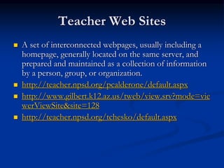 Teacher Web Sites
 A set of interconnected webpages, usually including a
homepage, generally located on the same server, and
prepared and maintained as a collection of information
by a person, group, or organization.
 http://teacher.npsd.org/pcalderone/default.aspx
 http://www.gilbert.k12.az.us/tweb/view.srv?mode=vie
werViewSite&site=128
 http://teacher.npsd.org/tchesko/default.aspx
 