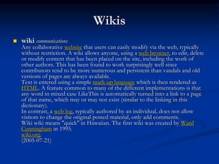 Wikis
 wiki communications
Any collaborative website that users can easily modify via the web, typically
without restriction. A wiki allows anyone, using a web browser, to edit, delete
or modify content that has been placed on the site, including the work of
other authors. This has been found to work surprisingly well since
contributors tend to be more numerous and persistent than vandals and old
versions of pages are always available.
Text is entered using a simple mark-up language which is then rendered as
HTML. A feature common to many of the different implementations is that
any word in mixed case LikeThis is automatically turned into a link to a page
of that name, which may or may not exist (similar to the linking in this
dictionary).
In contrast, a web log, typically authored by an individual, does not allow
visitors to change the original posted material, only add comments.
Wiki wiki means "quick" in Hawaiian. The first wiki was created by Ward
Cunningham in 1995.
wiki.org.
(2005-07-21)
 