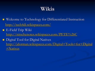 Wikis
 Welcome to Technology for Differentiated Instruction
http://tech4di.wikispaces.com/
 E-Field Trip Wiki
http://nitschenotes.wikispaces.com/PETE%26C
 Digital Tool for Digital Natives
http://jdorman.wikispaces.com/Digital+Tools+for+Digital
+Natives
 