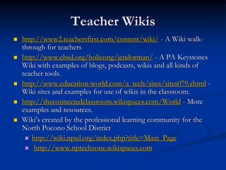 Teacher Wikis
 http://www2.teachersfirst.com/content/wiki/ - A Wiki walk-
through for teachers
 http://www.cbsd.org/holicong/jendorman/ - A PA Keystones
Wiki with examples of blogs, podcasts, wikis and all kinds of
teacher tools.
 http://www.education-world.com/a_tech/sites/sites079.shtml -
Wiki sites and examples for use of wikis in the classroom.
 http://theconnectedclassroom.wikispaces.com/World - More
examples and resources.
 Wiki’s created by the professional learning community for the
North Pocono School District
 http://wiki.npsd.org/index.php?title=Main_Page
 http://www.nptechzone.wikispaces.com
 
