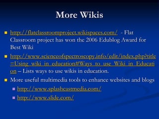 More Wikis
 http://flatclassroomproject.wikispaces.com/ - Flat
Classroom project has won the 2006 Edublog Award for
Best Wiki
 http://www.scienceofspectroscopy.info/edit/index.php?title
=Using_wiki_in_education#Ways_to_use_Wiki_in_Educati
on – Lists ways to use wikis in education.
 More useful multimedia tools to enhance websites and blogs
 http://www.splashcastmedia.com/
 http://www.slide.com/
 