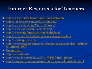 Internet Resources for Teachers
 http://www.yourchildlearns.com/geography.htm
 http://school.discovery.com/lessonplans/
 http://www.eduref.org/Virtual/Lessons/
 http://www.assortedstuff.com/top101/
 http://www.sitesforteachers.com/index.html
 http://www.teacherfreebies.com/index4members.htm
 http://teacherplanet.org/
 http://www.teacherplanet.com/calendar/calendar.php?op=cal&mon
th=2&year=2007
 Google Earth
 http://stu.dicio.us/
 http://wavelit.com/index.asp?ch=Wildlife&sh=africam
 http://magma.nationalgeographic.com/ngm/sealcam/index.html
 