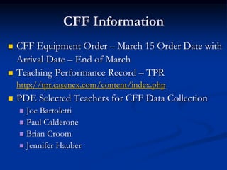 CFF Information
 CFF Equipment Order – March 15 Order Date with
Arrival Date – End of March
 Teaching Performance Record – TPR
http://tpr.casenex.com/content/index.php
 PDE Selected Teachers for CFF Data Collection
 Joe Bartoletti
 Paul Calderone
 Brian Croom
 Jennifer Hauber
 