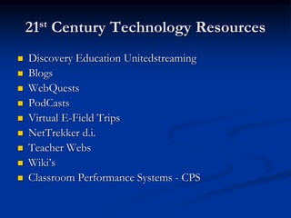 21st Century Technology Resources
 Discovery Education Unitedstreaming
 Blogs
 WebQuests
 PodCasts
 Virtual E-Field Trips
 NetTrekker d.i.
 Teacher Webs
 Wiki’s
 Classroom Performance Systems - CPS
 