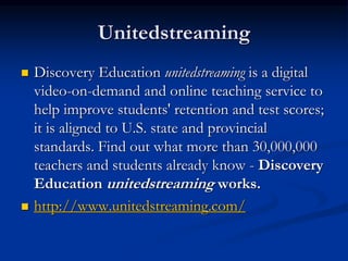 Unitedstreaming
 Discovery Education unitedstreaming is a digital
video-on-demand and online teaching service to
help improve students' retention and test scores;
it is aligned to U.S. state and provincial
standards. Find out what more than 30,000,000
teachers and students already know - Discovery
Education unitedstreaming works.
 http://www.unitedstreaming.com/
 