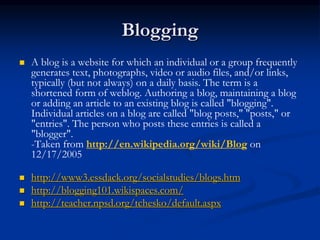 Blogging
 A blog is a website for which an individual or a group frequently
generates text, photographs, video or audio files, and/or links,
typically (but not always) on a daily basis. The term is a
shortened form of weblog. Authoring a blog, maintaining a blog
or adding an article to an existing blog is called "blogging".
Individual articles on a blog are called "blog posts," "posts," or
"entries". The person who posts these entries is called a
"blogger".
-Taken from http://en.wikipedia.org/wiki/Blog on
12/17/2005
 http://www3.essdack.org/socialstudies/blogs.htm
 http://blogging101.wikispaces.com/
 http://teacher.npsd.org/tchesko/default.aspx
 