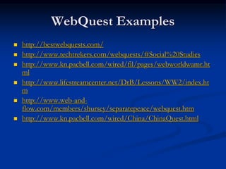 WebQuest Examples
 http://bestwebquests.com/
 http://www.techtrekers.com/webquests/#Social%20Studies
 http://www.kn.pacbell.com/wired/fil/pages/webworldwamr.ht
ml
 http://www.lifestreamcenter.net/DrB/Lessons/WW2/index.ht
m
 http://www.web-and-
flow.com/members/shursey/separatepeace/webquest.htm
 http://www.kn.pacbell.com/wired/China/ChinaQuest.html
 