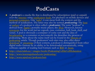 PodCasts
 A podcast is a media file that is distributed by subscription (paid or unpaid)
over the Internet using syndication feeds, for playback on mobile devices and
personal computers. Like 'radio', it can mean both the content and the
method of syndication. The latter may also be termed podcasting. The host
or author of a podcast is often called a podcaster. The term "podcast" is
derived from Apple's portable music player, the iPod. However, known
synonyms for the word pod are capsule, case, container, hull, husk, shell, and
vessel. A pod is obviously a container of some sort and the idea of
broadcasting to a container or pod correctly the describes the process of
podcasting. More about the name itself can be found in the History of
podcasting article. Though podcasters' web sites may also offer direct
download or streaming of their content, a podcast is distinguished from other
digital audio formats by its ability to be downloaded automatically, using
software capable of reading feed formats such as RSS or Atom.
 http://chatt.hdsb.ca/~magps/boylit/Podcasting%20in%20Education
 http://www.learninginhand.com/podcasting/
 http://www.npsd.net/podcasts.htm
 