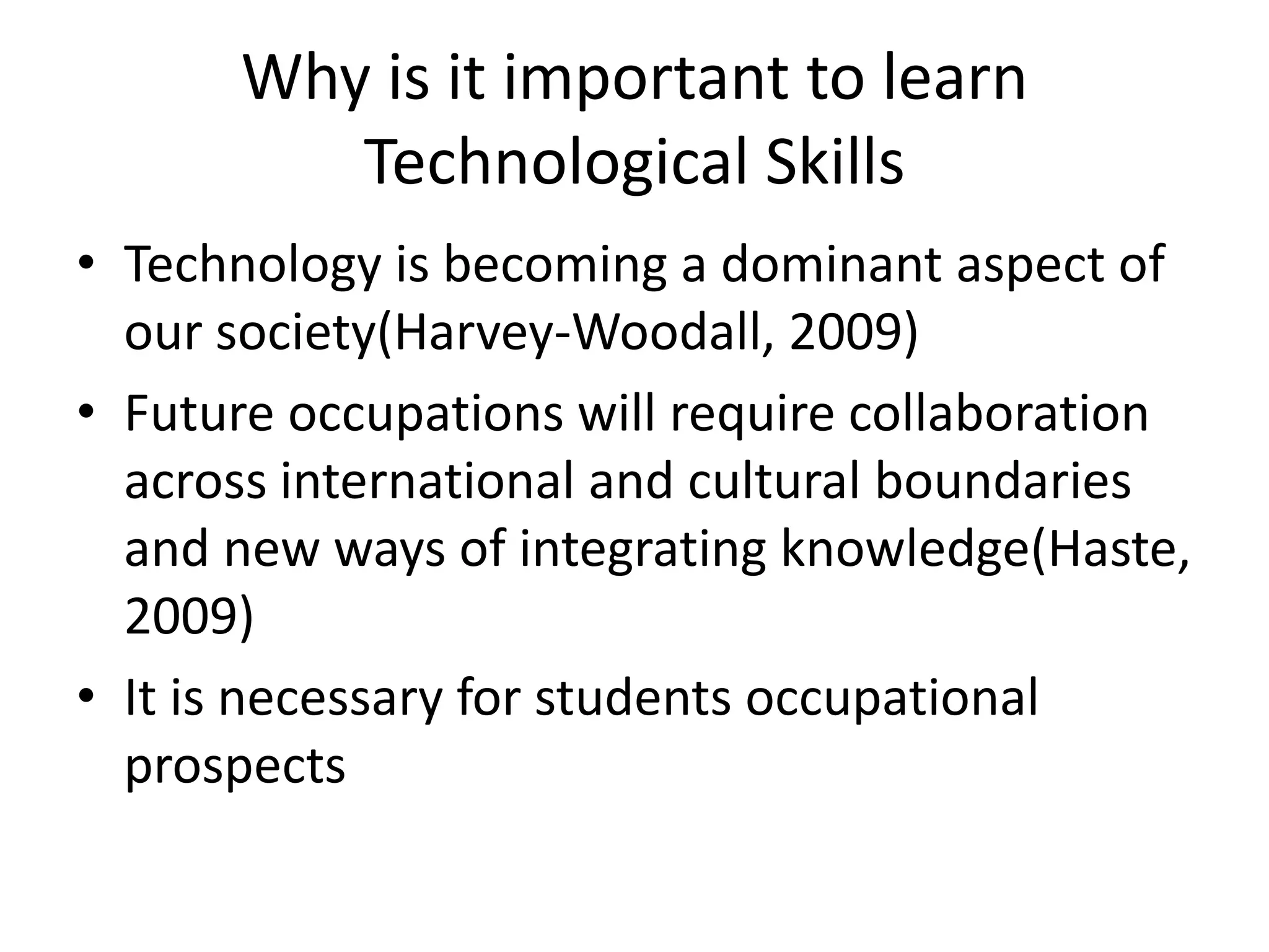 Why is it important to learn Technological SkillsTechnology is becoming a dominant aspect of our society(Harvey-Woodall, 2009)Future occupations will require collaboration across international and cultural boundaries and new ways of integrating knowledge(Haste, 2009)It is necessary for students occupational prospects