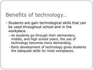 Benefits of technology…Students are gain technological skills that can be used throughout school and in the workplace.As students go through their elementary, middle, and high school years, the use of technology becomes more demanding.Early development of technology gives students the adequate skills for most workplaces.