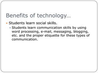 Benefits of technology…Students learn social skills.Students learn communication skills by using word processing, e-mail, messaging, blogging, etc. and the proper etiquette for these types of communication.