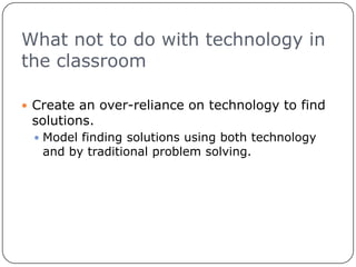 What not to do with technology in the classroomCreate an over-reliance on technology to find solutions. Model finding solutions using both technology and by traditional problem solving.
