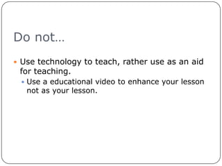 Do not…Use technology to teach, rather use as an aid for teaching.Use a educational video to enhance your lesson not as your lesson.