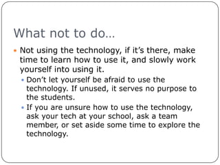What not to do…Not using the technology, if it’s there, make time to learn how to use it, and slowly work yourself into using it.Don’t let yourself be afraid to use the technology. If unused, it serves no purpose to the students. If you are unsure how to use the technology, ask your tech at your school, ask a team member, or set aside some time to explore the technology.