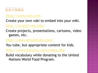 Extrashttp://www.voki.comCreate your own voki to embed into your wiki.http://scratch.mit.edu/Create projects, presentations, cartoons, video games, etc.http://www.schooltube.com/You tube, but appropriate content for kids.http://www.freerice.com/index.phpBuild vocabulary while donating to the United Nations World Food Program.