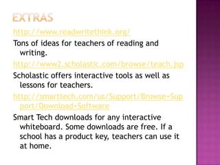 Extrashttp://www.readwritethink.org/Tons of ideas for teachers of reading and writing.http://www2.scholastic.com/browse/teach.jspScholastic offers interactive tools as well as lessons for teachers.http://smarttech.com/us/Support/Browse+Support/Download+SoftwareSmart Tech downloads for any interactive whiteboard. Some downloads are free. If a school has a product key, teachers can use it at home.