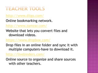 Teacher toolshttp://www.diigo.com/Online bookmarking network.http://www.zamzar.com/Website that lets you convert files and download videos.https://www.dropbox.com/Drop files in an online folder and sync it with multiple computers-have to download it.http://livebinders.com/Online source to organize and share sources with other teachers.