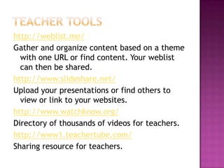 Teacher toolshttp://weblist.me/Gather and organize content based on a theme with one URL or find content. Your weblist can then be shared.http://www.slideshare.net/Upload your presentations or find others to view or link to your websites.http://www.watchknow.org/Directory of thousands of videos for teachers.http://www1.teachertube.com/Sharing resource for teachers.