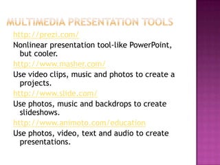 Multimedia Presentation toolshttp://prezi.com/Nonlinear presentation tool-like PowerPoint, but cooler.http://www.masher.com/Use video clips, music and photos to create a projects.http://www.slide.com/Use photos, music and backdrops to create slideshows.http://www.animoto.com/educationUse photos, video, text and audio to create presentations.