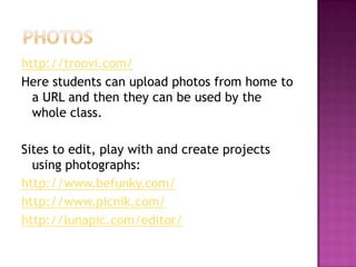 Photoshttp://troovi.com/Here students can upload photos from home to a URL and then they can be used by the whole class.Sites to edit, play with and create projects using photographs:http://www.befunky.com/http://www.picnik.com/http://lunapic.com/editor/