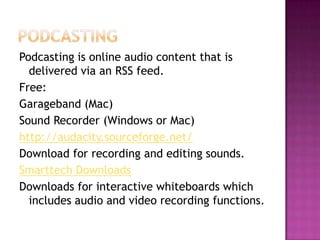 PodcastingPodcasting is online audio content that is delivered via an RSS feed.Free:Garageband (Mac)Sound Recorder (Windows or Mac)http://audacity.sourceforge.net/Download for recording and editing sounds.Smarttech DownloadsDownloads for interactive whiteboards which includes audio and video recording functions.