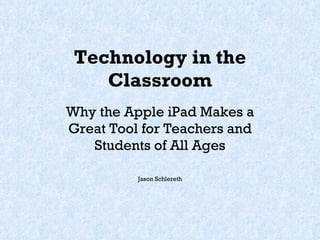 Technology in the Classroom Why the Apple iPad Makes a Great Tool for Teachers and Students of All Ages Jason Schlereth 