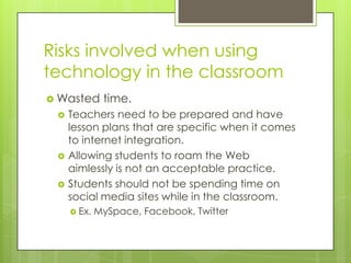 Risks involved when using technology in the classroomWasted time. Teachers need to be prepared and have lesson plans that are specific when it comes to internet integration.Allowing students to roam the Web aimlessly is not an acceptable practice.Students should not be spending time on social media sites while in the classroom.Ex. MySpace, Facebook, Twitter
