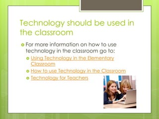Technology should be used in the classroomFor more information on how to use technology in the classroom go to:Using Technology in the Elementary ClassroomHow to use Technology in the ClassroomTechnology for Teachers