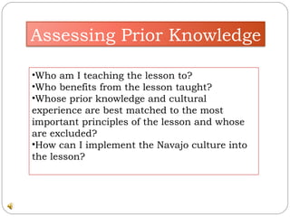 Who am I teaching the lesson to? Who benefits from the lesson taught? Whose prior knowledge and cultural experience are best matched to the most important principles of the lesson and whose are excluded? How can I implement the Navajo culture into the lesson? Assessing Prior Knowledge 