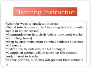 Look for ways to spark an interest  Social interactions at the beginning helps students focus in on the lesson Communication in a circle before they work on the technology tool(s) Step by step instruction on what artifacts students will create Extra time to look into the technologies Completed artifact will be saved on the desktop and/or sent to teacher If time permits, students will present their artifacts Planning Instruction 