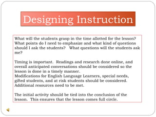 What will the students grasp in the time allotted for the lesson?  What points do I need to emphasize and what kind of questions should I ask the students?  What questions will the students ask me? Timing is important.  Readings and research done online, and overall anticipated conversations should be considered so the lesson is done in a timely manner.  Modifications for English Language Learners, special needs, gifted students, and at risk students should be considered.  Additional resources need to be met. The initial activity should be tied into the conclusion of the lesson.  This ensures that the lesson comes full circle. Designing Instruction 