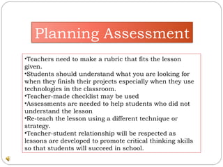 Teachers need to make a rubric that fits the lesson given.  Students should understand what you are looking for when they finish their projects especially when they use technologies in the classroom.  Teacher-made checklist may be used Assessments are needed to help students who did not understand the lesson  Re-teach the lesson using a different technique or strategy.  Teacher-student relationship will be respected as lessons are developed to promote critical thinking skills so that students will succeed in school.  Planning Assessment 