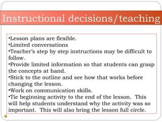 Lesson plans are flexible.  Limited conversations  Teacher’s step by step instructions may be difficult to follow.  Provide limited information so that students can grasp the concepts at hand.  Stick to the outline and see how that works before changing the lesson.  Work on communication skills.  Tie beginning activity to the end of the lesson.  This will help students understand why the activity was so important.  This will also bring the lesson full circle. Instructional decisions/teaching 