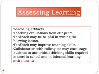 Assessing artifacts  Teaching evaluations from our peers.  Feedback may be helpful in writing the following lesson.  Feedback may improve teaching skills.  Collaboration with colleagues may encourage students to use critical thinking skills required to excel in school and in informal learning environments.  Assessing Learning 