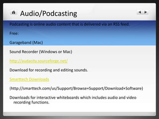 Audio/Podcasting
Podcasting is online audio content that is delivered via an RSS feed.

Free:

Garageband (Mac)

Sound Recorder (Windows or Mac)

http://audacity.sourceforge.net/

Download for recording and editing sounds.

Smarttech Downloads

(http://smarttech.com/us/Support/Browse+Support/Download+Software)

Downloads for interactive whiteboards which includes audio and video
  recording functions.
 