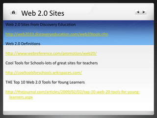 Web 2.0 Sites
Web 2.0 Sites from Discovery Education

http://web2010.discoveryeducation.com/web20tools.cfm

Web 2.0 Definitions

http://www.webreference.com/promotion/web20/

Cool Tools for Schools-lots of great sites for teachers

http://cooltoolsforschools.wikispaces.com/

THE Top 10 Web 2.0 Tools for Young Learners

http://thejournal.com/articles/2009/02/02/top-10-web-20-tools-for-young-
  learners.aspx
 