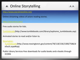 Online Storytelling
http://www.storylineonline.net/

Online streaming videos of actors reading stories.

http://storynory.com/

Free audio stories for kids.

Tumblebooks(http://www.tumblebooks.com/library/asphome_tumblebooks.asp)

Animated stories to read and/or listen to.

Newington-
  Tumblebooks(http://www.newingtonct.gov/content/78/118/136/1300/7586/d
  efault.aspx#top)

Public Library Services-free downloads for audio books and e-books through
  ICONN
 