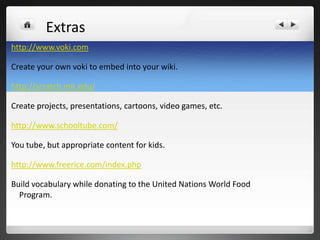 Extras
http://www.voki.com

Create your own voki to embed into your wiki.

http://scratch.mit.edu/

Create projects, presentations, cartoons, video games, etc.

http://www.schooltube.com/

You tube, but appropriate content for kids.

http://www.freerice.com/index.php

Build vocabulary while donating to the United Nations World Food
  Program.
 