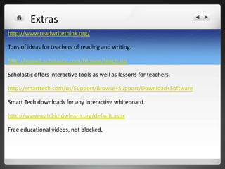 Extras
http://www.readwritethink.org/

Tons of ideas for teachers of reading and writing.

http://www2.scholastic.com/browse/teach.jsp

Scholastic offers interactive tools as well as lessons for teachers.

http://smarttech.com/us/Support/Browse+Support/Download+Software

Smart Tech downloads for any interactive whiteboard.

http://www.watchknowlearn.org/default.aspx

Free educational videos, not blocked.
 