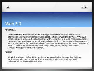 Web 2.0
TECHNICAL

  The term Web 2.0 is associated with web applications that facilitate participatory
  information sharing, interoperability, and collaboration on World Wide Web. A Web 2.0
  site allows users to interact and collaborate with each other in a social media dialogue as
  creators of user generated content in a virtual community, in contrast to websites where
  users are limited to the passive viewing of content that was created for them. Examples of
  Web 2.0 include social networking sites, blogs, wikis, video sharing sites, hosted
  services, web applications and mashups.

SIMPLE

  Web 2.0 is a loosely defined intersection of web application features that facilitate
  participatory information sharing, interoperability, user-centered design, and
  collaboration on the World Wide Web.
 