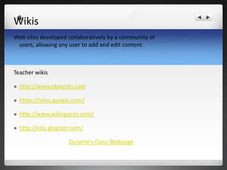 Wikis
Web sites developed collaboratively by a community of
 users, allowing any user to add and edit content.



Teacher wikis

   http://www.pbworks.com

   https://sites.google.com/

   http://www.wikispaces.com/

   http://edu.glogster.com/

                       Durante's Class Webpage
 