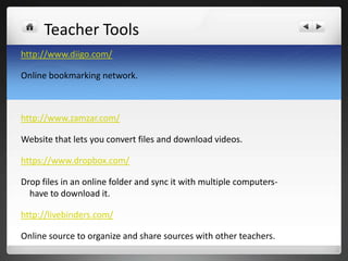 Teacher Tools
http://www.diigo.com/

Online bookmarking network.



http://www.zamzar.com/

Website that lets you convert files and download videos.

https://www.dropbox.com/

Drop files in an online folder and sync it with multiple computers-
  have to download it.

http://livebinders.com/

Online source to organize and share sources with other teachers.
 