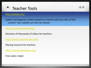 Teacher Tools
http://weblist.me/

Gather and organize content based on a theme with one URL or find
  content. Your weblist can then be shared.

http://www.watchknow.org/

Directory of thousands of videos for teachers.

http://www1.teachertube.com/

Sharing resource for teachers

http://rubistar.4teachers.org/

Free rubric maker
 