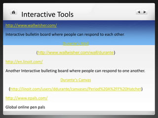 Interactive Tools
http://www.wallwisher.com/

Interactive bulletin board where people can respond to each other.

                               Durante's Wall

                 (http://www.wallwisher.com/wall/durante)

http://en.linoit.com/

Another Interactive bulleting board where people can respond to one another.

                              Durante's Canvas

 (http://linoit.com/users/ddurante/canvases/Period%20A%2FF%20Hatchet)

http://www.epals.com/

Global online pen pals
 
