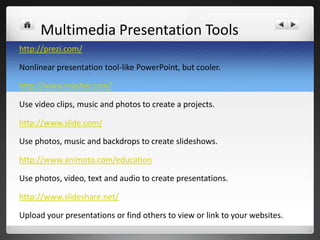 Multimedia Presentation Tools
http://prezi.com/

Nonlinear presentation tool-like PowerPoint, but cooler.

http://www.masher.com/

Use video clips, music and photos to create a projects.

http://www.slide.com/

Use photos, music and backdrops to create slideshows.

http://www.animoto.com/education

Use photos, video, text and audio to create presentations.

http://www.slideshare.net/

Upload your presentations or find others to view or link to your websites.
 