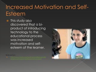      This study also
       discovered that a bi-
       product of introducing
       technology to the
       educational process
       was increased
       motivation and self-
       esteem of the learner.

Retrieved from:
      http://www.thesite.org/healthandwellbeing/wellb
       eing/bodyimageandselfesteem/lowesteem
 
