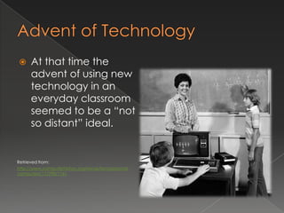      At that time the
      advent of using new
      technology in an
      everyday classroom
      seemed to be a “not
      so distant” ideal.


Retrieved from:
http://www.computerhistory.org/revolution/personal-
computers/17/298/1161
 