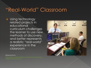      Using technology
      related projects in
      educational
      curriculum challenges
      the learner to use new
      methods of discovery,
      and better represents
      a realistic “real-world”
      experience in the
      classroom

Retrieved from:
http://yilb.com/old-dominion-university-brings-the-real-
world-to-the-classroom/
 